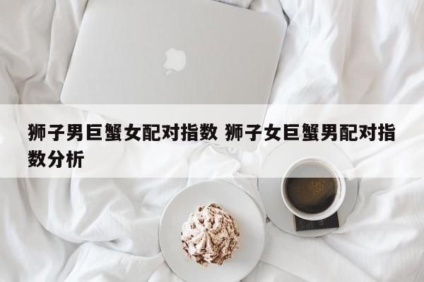 巨蟹女和獅子男在一起分手幾率大嗎( 他們會幸福嗎)